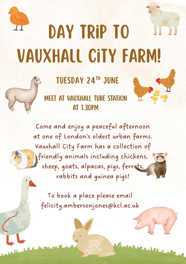 A poster with lots of animals including chickens and chicks, a ferret, a lamb, an alpaca, a guinea pig, a swan, a pig, and a rabbit. 

The brown and maroon writing says

Day Trip to Vauxhall City Farm!

Tuesday 24 June

Meet at Vauxhall Tube Station at 1:30pm

Come and enjoy a peaceful afternoon at one of London's oldest urban farms. Vauxhall City Farm has a collection of friendly animals including sheep, goats, alpacas, pigs, ferrets, rabbits, and guinea pigs. 

To book a place please email felicity.ambersonjones@kcl.ac.uk