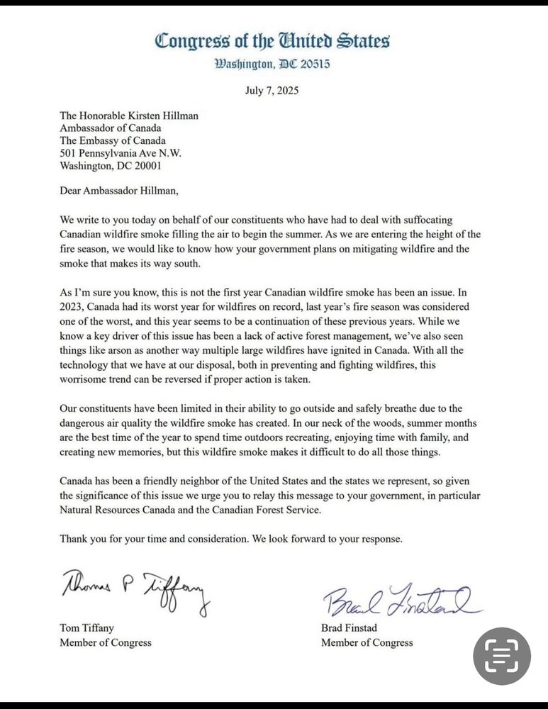 Image of a July 7th 2025 letter from Congress of the United States to the ambassador of Canada, the honourable Kirsten Hillman, that states the following:

We write you today on behalf of our constituents who have had to deal with the suffocating Canadian wildfire, smoke filling in the air to begin the summer.  We are entering the height of the fire Season we would like to know how your government plans on mitigating wildflower, and a smoke that makes its way south.

As I’m sure you know this is not first year Canadian wildfire smoke has been an issue.  In 2023 Canada had its worst year for wild fires on record last year fire season was considered one of the worst, and this year seems to be a continuation of those previous years. Wow we know a key driver of this issue has been a lack of active forest management. We’ve also seen things like as other way multiple large wildfires have been ignited in Canada.  With all the technology that we have at our disposal, both prevent preventing and fighting wildfires. This worries can be reversed of proper action has taken.

Our constituents have been limited in their ability to go outside and safely breathe due to the dangerous air quality the wildfire smoke has created .  In our neck of the woods summer months are the best time of the year to spend time outdoors, recreating enjoying time with family and creating new memories but this wildfire smoke makes it difficult to do all those things.

Canada has been a friendly neighbour of the United States and the states we represent so given the significance of this issue we urge you to relay this message to your government in particular natural resources Canada and the Canadian for service 

Thank you for your time and consideration we look forward to your response .

Signed by Tom Tiffany, member of Congress 
And Brad Finstad member of Congress 

Subtext: this letter is full of falsehoods