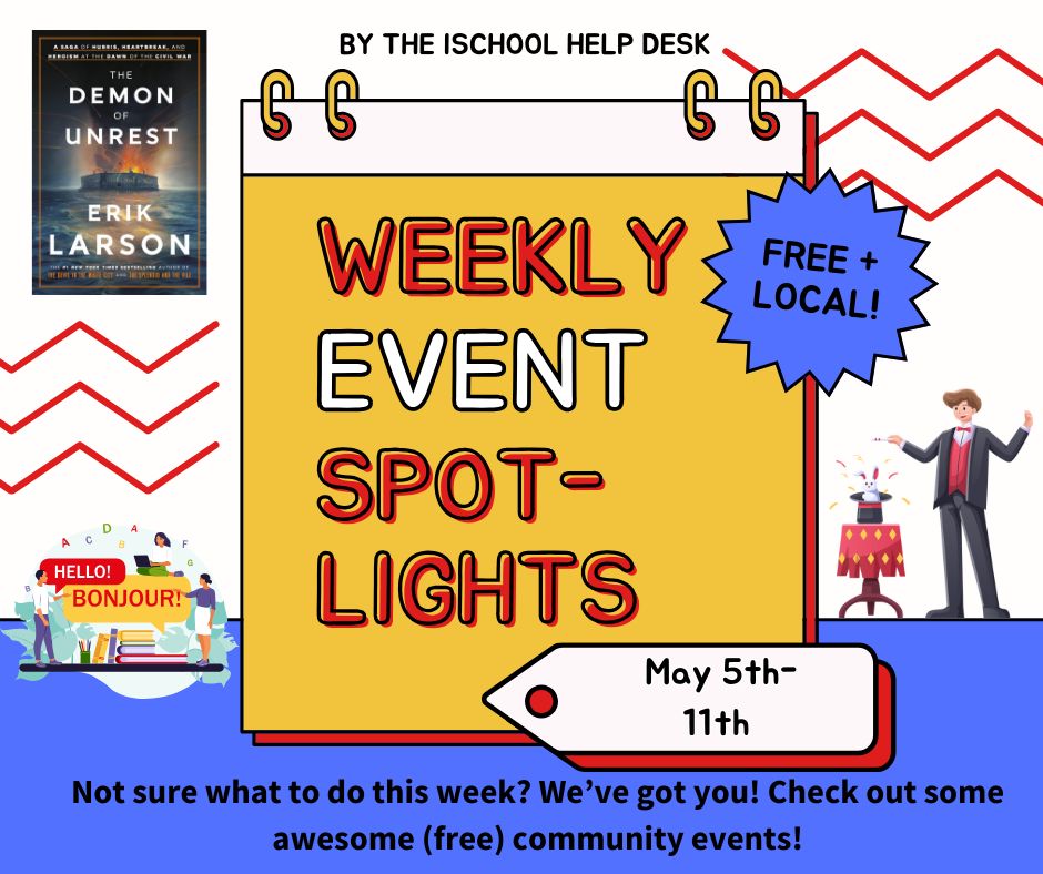 Yellow, blue, red & white background with a calendar graphic & the words “Weekly event spotlights” over it. There are graphics of the cover of “The Demon of Unrest” by Erik Larson, a person pulling a rabbit out of a hat with a wand, & several people talking with speech bubbles that say “Hello!” and “Bonjour!”. At the top it says “by the iSchool Help Desk”, next to the calendar it says “free plus local”; & at the bottom it says “May 5th-11th”. Below are the words “Not sure what to do this week? We’ve got you! Check out some awesome (free) community events!”. 