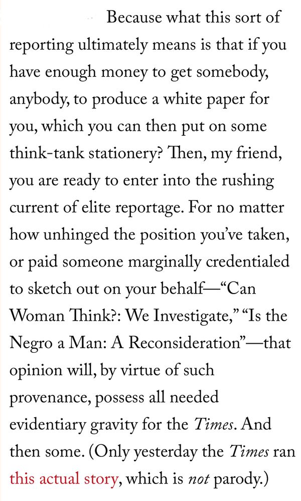 Because what this sort of
reporting ultimately means is that if you have enough money to get somebody, anybody, to produce a white paper for you, which you can then put on some think-tank stationery? Then, my friend, you are ready to enter into the rushing current of elite reportage. For no matter how unhinged the position you've taken, or paid someone marginally credentialed to sketch out on your behalf-"Can Woman Think?: We Investigate," "Is the Negro a Man: A Reconsideration" —that opinion will, by virtue of such provenance, possess all needed evidentiary gravity for the Times. And then some. (Only yesterday the Times ran this actual story, which is not parody.)
