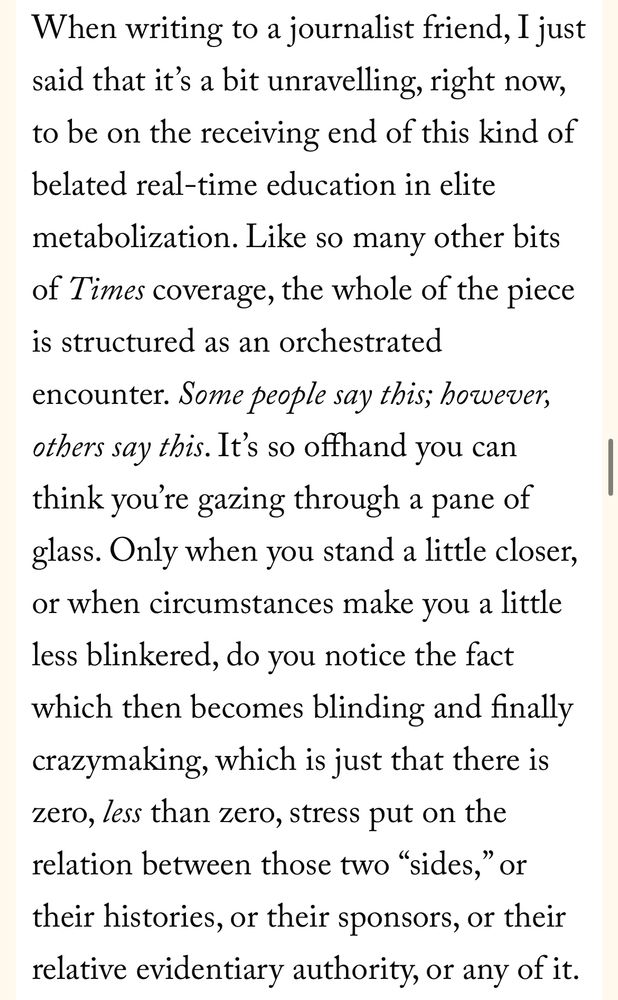 When writing to a journalist friend, I just said that it's a bit unravelling, right now, to be on the receiving end of this kind of belated real-time education in elite metabolization. Like so many other bits of Times coverage, the whole of the piece is structured as an orchestrated
encounter. Some people say this; however, others say this. It's so offhand you can think you're gazing through a pane of glass. Only when you stand a little closer, or when circumstances make you a little less blinkered, do you notice the fact which then becomes blinding and finally crazymaking, which is just that there is zero, less than zero, stress put on the relation between those two "sides," or their histories, or their sponsors, or their relative evidentiary authority, or any of it.