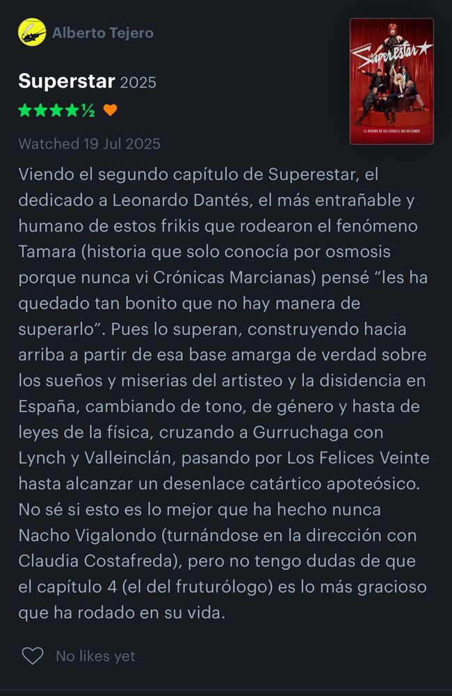Viendo el segundo capítulo de Superestar, el dedicado a Leonardo Dantés, el más entrañable y humano de estos frikis que rodearon el fenómeno Tamara (historia que solo conocía por osmosis porque nunca vi Crónicas Marcianas) pensé "les ha quedado tan bonito que no hay manera de
superarlo". Pues lo superan, construyendo hacia arriba a partir de esa base amarga de verdad sobre los sueños y miserias del artisteo y la disidencia en España, cambiando de tono, de género y hasta de leyes de la física, cruzando a Gurruchaga con Lynch y Valleinclán, pasando por Los Felices Veinte hasta alcanzar un desenlace catártico apoteósico.
No sé si esto es lo mejor que ha hecho nunca Nacho Vigalondo (turnándose en la dirección con Claudia Costafreda,) pero no tengo dudas de que el capítulo 4 (el del fruturólogo) es lo más gracioso que ha rodado en su vida.