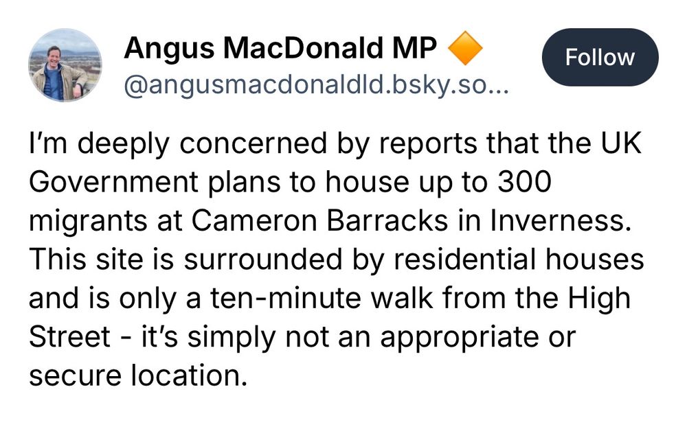 Angus MacDonald MP

@angusmacdonaldld.bsky.so...

I'm deeply concerned by reports that the UK Government plans to house up to 300 migrants at Cameron Barracks in Inverness.

This site is surrounded by residential houses

and is only a ten-minute walk from the High

Street - it's simply not an appropriate or

secure location.