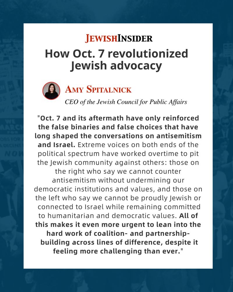 Graphic styled as a Jewish Insider article excerpt. Header reads: “How Oct. 7 revolutionized Jewish advocacy.” Below is a headshot of Amy Spitalnick with text: “Amy Spitalnick, CEO of the Jewish Council for Public Affairs.” The quote reads: “Oct. 7 and its aftermath have only reinforced the false binaries and false choices that have long shaped the conversations on antisemitism and Israel. Extreme voices on both ends of the political spectrum have worked overtime to pit the Jewish community against others: those on the right who say we cannot counter antisemitism without undermining our democratic institutions and values, and those on the left who say we cannot be proudly Jewish or connected to Israel while remaining committed to humanitarian and democratic values. All of this makes it even more urgent to lean into the hard work of coalition- and partnership-building across lines of difference, despite it feeling more challenging than ever.” The JCPA (Jewish Council for Public Affairs) logo is at the bottom.