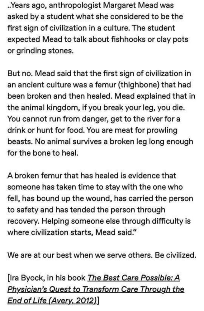 Image of black text on what background that says: Years ago, anthropologist Margaret Mead was asked by a student what she considered to be the first sign of civilization in a culture. The student expected Mead to talk about fishhooks or clay pots or grinding stones.
But no. Mead said that the first sign of civilization in an ancient culture was a femur (thighbone) that had been broken and then healed. Mead explained that in the animal kingdom, if you break your leg, you die.
You cannot run from danger, get to the river for a drink or hunt for food. You are meat for prowling beasts. No animal survives a broken leg long enough for the bone to heal.
A broken femur that has healed is evidence that someone has taken time to stay with the one who fell, has bound up the wound, has carried the person to safety and has tended the person through recovery. Helping someone else through difficulty is where civilization starts, Mead said."
We are at our best when we serve others. Be civilized.
[Ira Byock, in his book The Best Care Possible: A Physician's Quest to Transform Care Through the End of Life (Avery, 2012)]