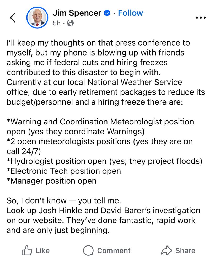 I’ll keep my thoughts on that press conference to myself, but my phone is blowing up with friends asking me if federal cuts and hiring freezes contributed to this disaster to begin with. 
Currently at our local National Weather Service office, due to early retirement packages to reduce its budget/personnel and a hiring freeze there are:

*Warning and Coordination Meteorologist position open (yes they coordinate Warnings)
*2 open meteorologists positions (yes they are on call 24/7)
*Hydrologist position open (yes, they project floods)
*Electronic Tech position open
*Manager position open 

So, I don’t know — you tell me. 
Look up Josh Hinkle and David Barer’s investigation on our website. They’ve done fantastic, rapid work and are only just beginning.