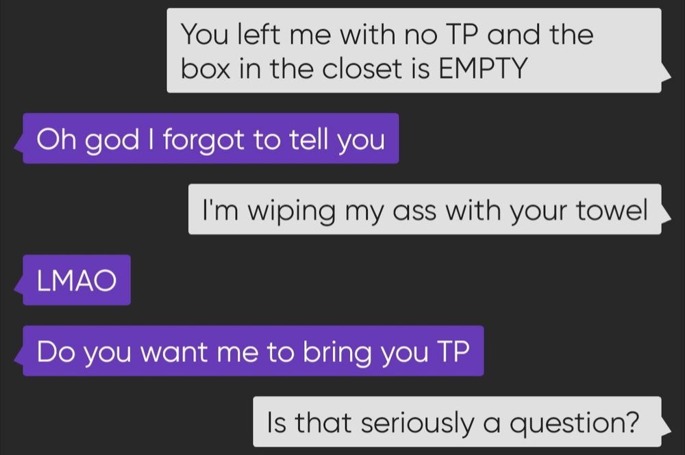 Screenshot of a text between myself and the husband who left me stranded.

You left me with no TP and the box in the closet is EMPTY

Oh god I forgot to tell you

I'm wiping my ass with your towel

LMAO
Do you want me to bring you TP

Is that seriously a question?