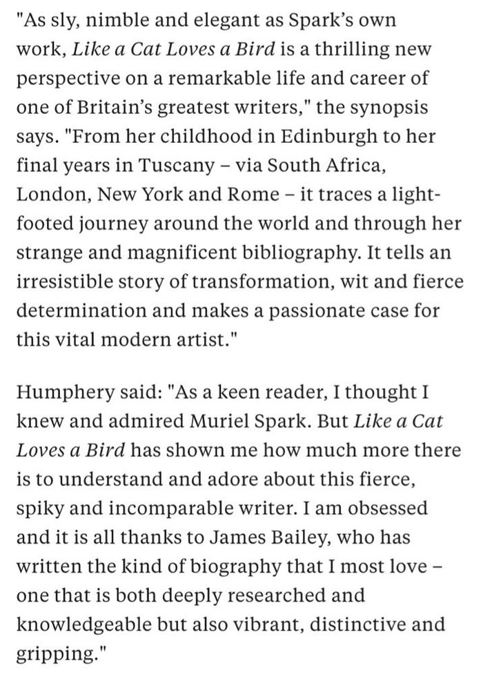 "As sly, nimble and elegant as Spark's own work, Like a Cat Loves a Bird is a thrilling new perspective on a remarkable life and career of one of Britain's greatest writers," the synopsis says. "From her childhood in Edinburgh to her final years in Tuscany - via South Africa, London, New York and Rome - it traces a light-footed journey around the world and through her strange and magnificent bibliography. It tells an irresistible story of transformation, wit and fierce determination and makes a passionate case for this vital modern artist."
Humphery said: "As a keen reader, I thought I knew and admired Muriel Spark. But Like a Cat Loves a Bird has shown me how much more there is to understand and adore about this fierce, spiky and incomparable writer. I am obsessed and it is all thanks to James Bailey, who has written the kind of biography that I most love - one that is both deeply researched and knowledgeable but also vibrant, distinctive and gripping."