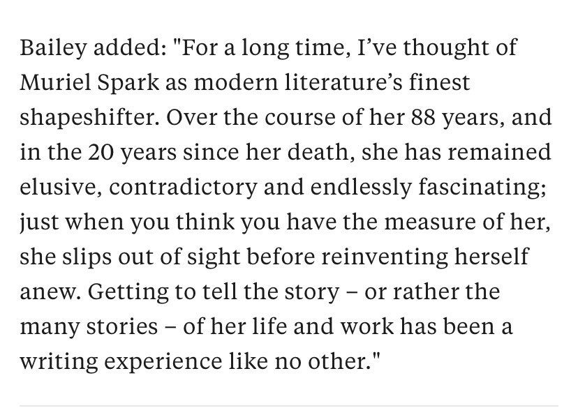 Bailey added: "For a long time, I've thought of Muriel Spark as modern literature's finest shapeshifter. Over the course of her 88 years, and in the 20 years since her death, she has remained elusive, contradictory and endlessly fascinating; just when you think you have the measure of her, she slips out of sight before reinventing herself anew. Getting to tell the story - or rather the many stories - of her life and work has been a writing experience like no other."