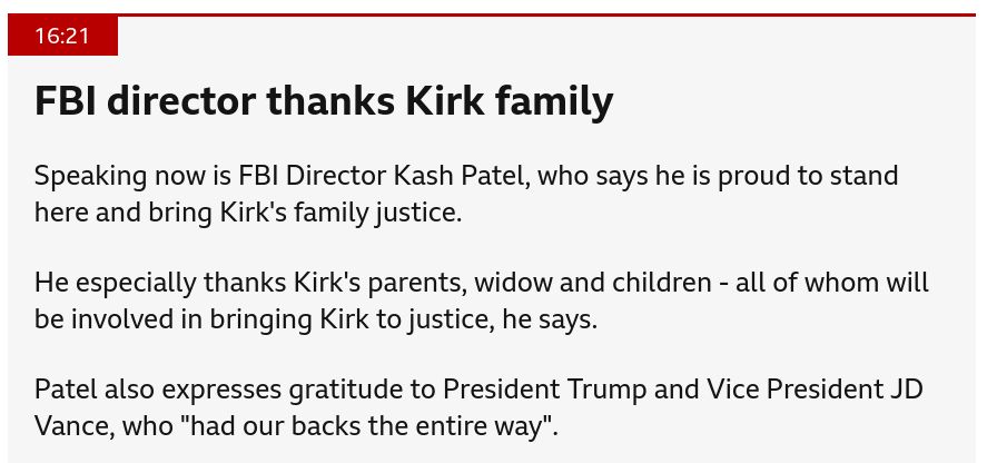 FBI director thanks Kirk familypublished at 16:21
16:21

Speaking now is FBI Director Kash Patel, who says he is proud to stand here and bring Kirk's family justice.

He especially thanks Kirk's parents, widow and children - all of whom will be involved in bringing Kirk to justice, he says.

Patel also expresses gratitude to President Trump and Vice President JD Vance, who "had our backs the entire way".

