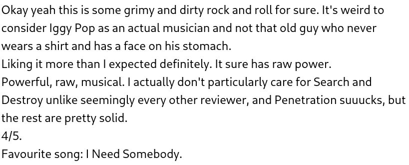 Okay yeah this is some grimy and dirty rock and roll for sure. It's weird to consider Iggy Pop as an actual musician and not that old guy who never wears a shirt and has a face on his stomach.
Liking it more than I expected definitely. It sure has raw power. 
Powerful, raw, musical. I actually don't particularly care for Search and Destroy unlike seemingly every other reviewer, and Penetration suuucks, but the rest are pretty solid.
4/5.
Favourite song: I Need Somebody.