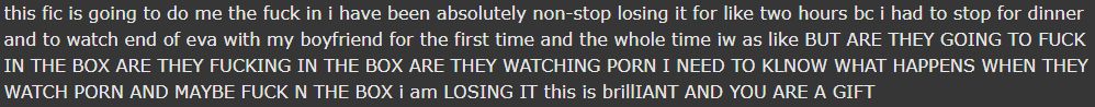 a fic review: this fic is going to do me the fuck in i have been absolutely non-stop losing it for like two hours bc i had to stop for dinner and to watch end of eva with my boyfriend for the first time and the whole time iw as like BUT ARE THEY GOING TO FUCK IN THE BOX ARE THEY FUCKING IN THE BOX ARE THEY WATCHING PORN I NEED TO KLNOW WHAT HAPPENS WHEN THEY WATCH PORN AND MAYBE FUCK N THE BOX i am LOSING IT this is brillIANT AND YOU ARE A GIFT