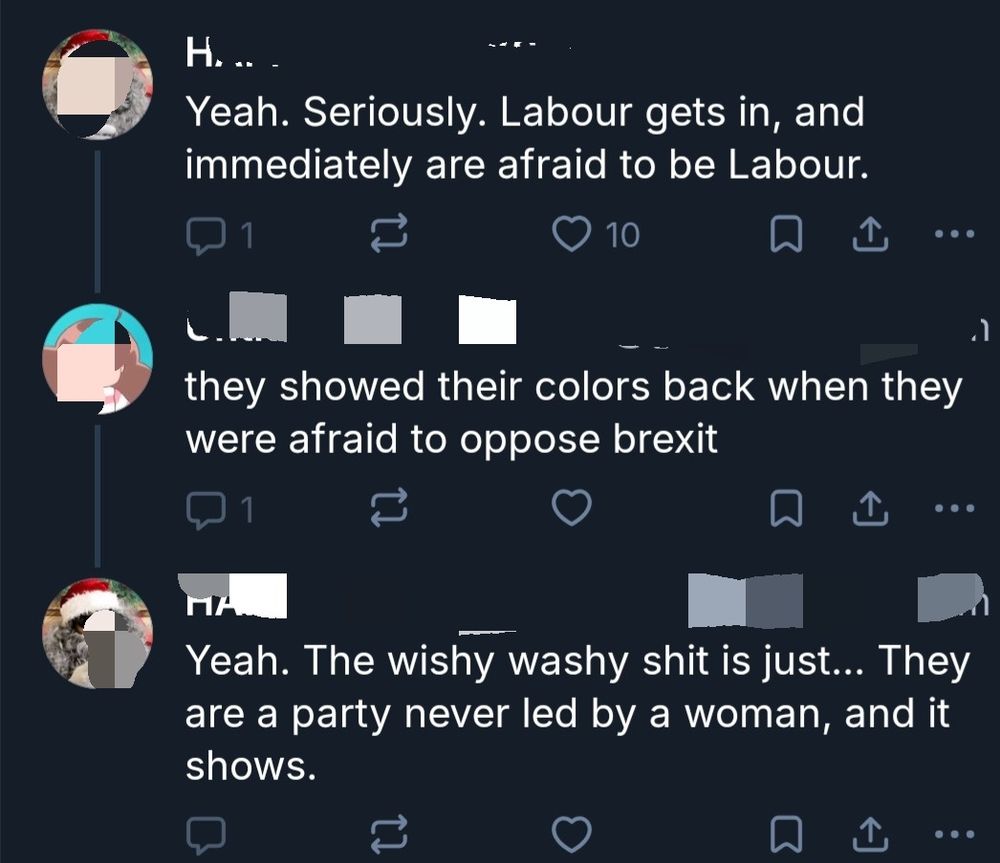 A screen shot of three skeets.
The first starts out reasonably and reads: Yeah. Seriously. Labour gets in, and immediately are afraid to be Labour.
Then an unhinged reply: they showed their colors back when they were afraid to oppose brexit
The first person replies: Yeah. The wishy washy shot is just... They are a party never led by a woman, and it shows. 