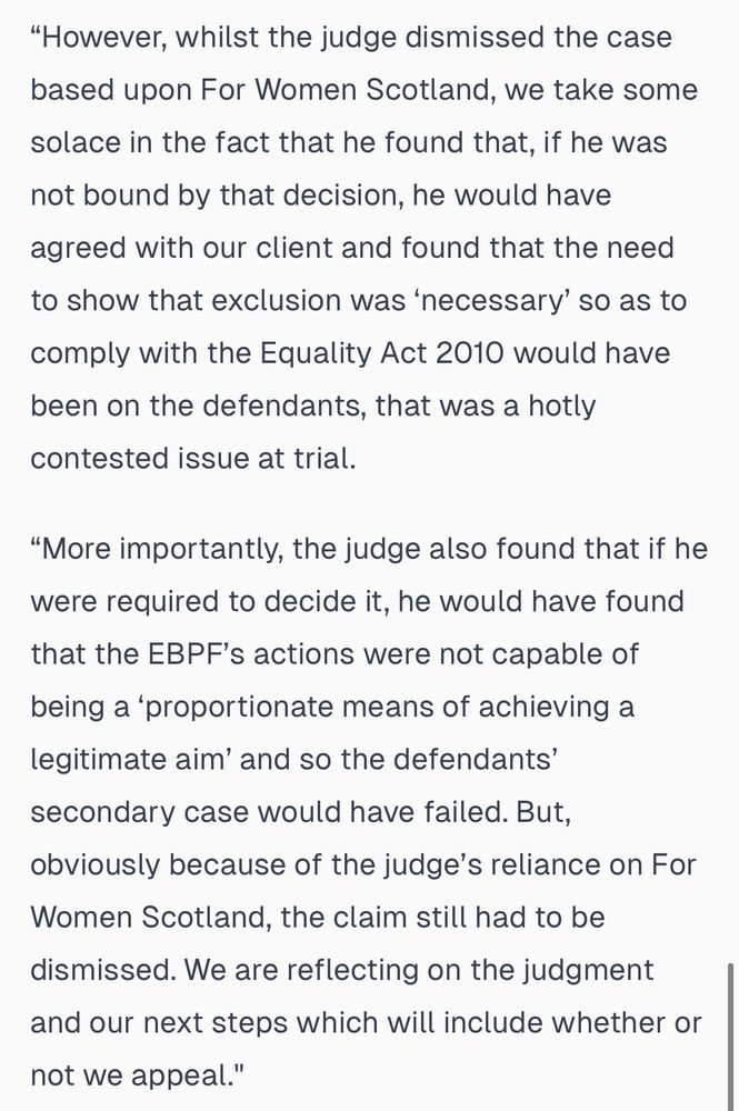 "However, whilst the judge dismissed the case based upon For Women Scotland, we take some solace in the fact that he found that, if he was not bound by that decision, he would have agreed with our client and found that the need to show that exclusion was 'necessary' so as to
comply with the Equality Act 2010 would have been on the defendants, that was a hotly contested issue at trial.
"More importantly, the judge also found that if he were required to decide it, he would have found that the EBPF's actions were not capable of
being a 'proportionate means of achieving a legitimate aim' and so the defendants' secondary case would have failed. But, obviously because of the judge's reliance on For Women Scotland, the claim still had to be dismissed. We are reflecting on the judgment and our next steps which will include whether or
not we appeal."