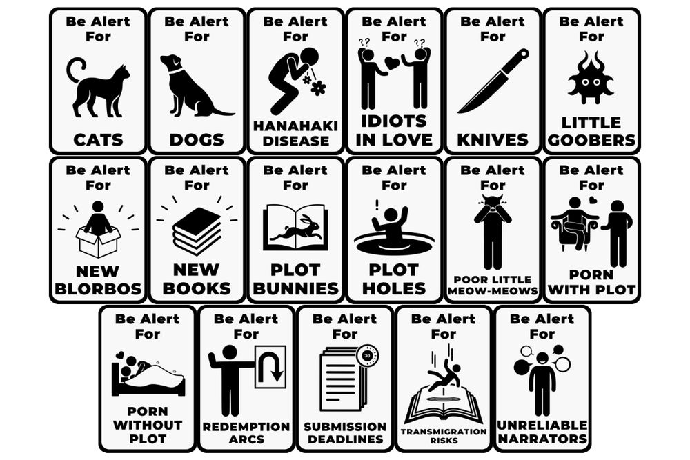 A mosaic of 17 similar but non-identical graphics in black and white with simple graphics. Text on each varies from a basic "Be Alert For..." format, and each has art to go with the theme. The 17 are: Be Alert for Cats, featuring a cat silhouette; Be Alert for Dogs, featuring a dog silhouette; Be Alert for Hanahaki Disease, featuring a figure spitting out two flowers; Be Alert for Idiots in love, featuring two people with question marks over their head passing a heart between them; Be Alert for Knives featuring a knife; Be Alert for Little Goobers featuring a little alienish blob with big staring eyes and tendrils coming from it; Be Alert for New Blorbos featuring a figure emerging from a box; Be Alert For New Books featuring a stack of three books; Be Alert for Plot Bunnies featuring an open book with a bunny leaping across it; Be Alert for Plot Holes featuring a person sinking into a black hole with an exclamation point over their head; Be Alert for Poor Little Meow-Meows featuring a person with devil horns who is crying; Be Alert for Porn With Plot featuring two figures, one standing, one sitting crosslegged in a chair; Be Alert for Porn Without Plot, featuring two figures, one atop the other in a bed, mostly covered by a blanket; Be Alert for Redemption Arcs featuring a figuring holding a U Turn sign; Be Alert for Submission Deadlines, featuring a stack of papers with a timer over it; Be Alert for Transmigration Risks featuring a person falling into a book; and Be Alert for Unreliable Narrators, featuring a smirking figuring surrounded by text bubbles.