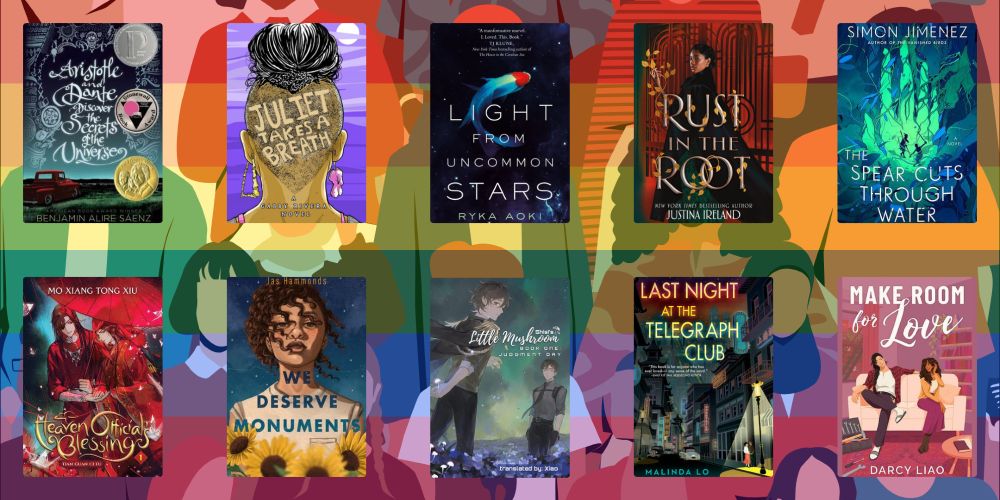 A graphic featuring 10 book covers. The books are: Aristotle and Dante Discover the Secrets of the Universe by Benjamin Alire Saenz; Juliet Takes a Breath by Gabby Rivera; Light from Uncommon Stars by Ryka Aoki; Rust in the Root by Justina Ireland; The Spear Cust Through Water by Simon Jimenez; Heaven Official's Blessing by Mo Xiang Tong Xiu; We Deserve Monuments by Jas Hammonds; Little Mushroom by Yi Shi Si Zhou; Last Night at the Telegraph Club by Malinda Lo; and Make Room for Love by Darcy Liao.