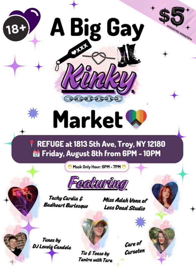 A flyer-style image entitled A Big Gay Kinky Market. The top is primarily text, with an 18+ badge, a statement of a $5 suggested donation, and the information on date and time: Refuge at 1813 5th Ave. Troy NY 12180 Friday August 8th from 6 p.m. to 10 p.m. Mask only hour 6 pm - 7 pm. The bottom part shows four head-shots of people, all trimmed to a heart shape, each labeled with a name. It's headered "Featuring" and the five images are marked "Tachy Cardia & Badheart Burlesque," "Miss Adah Vonn of Less Dead Studio," "Tunes by DJ Lovely Candela," "Tie and Tease by Tantra with Tara," and "Care of Curseten."
