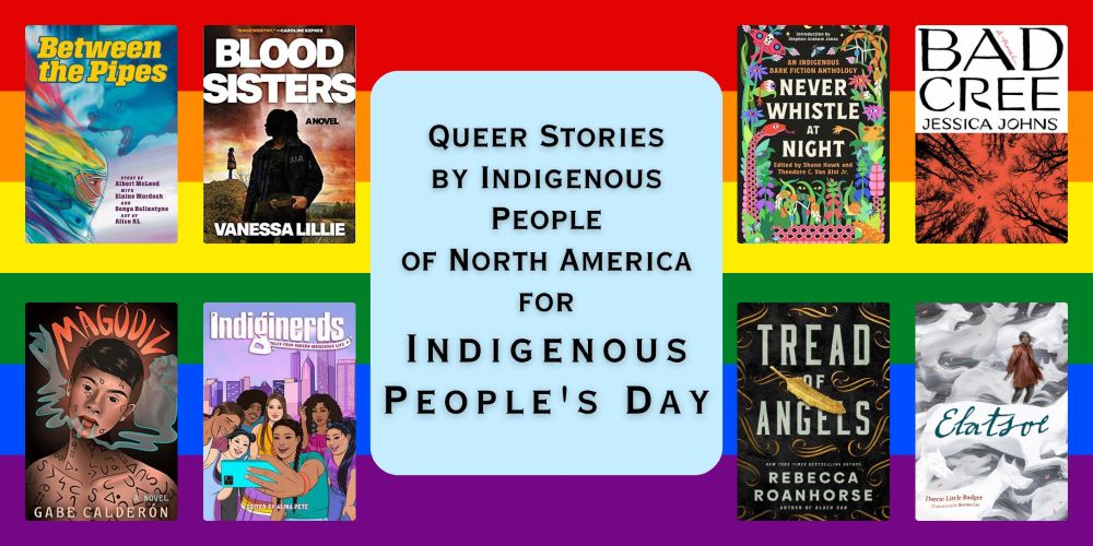 A graphic with text and eight book covers over a background of a Rainbow Flag. The text reads: Queer Stories By Indigenous People of North America for Indigenous People's Day. The books are: Between the Pipes by Albert McLeod, Elaine Mordoch, Sonya Ballantyne & Alice Rl; Blood Sisters by Vanessa Lillie; Never Whistle at Night: An Indigenous Dark Fiction Anthology ed. by Shane Hawk, Theodore C. Van Alst Jr.; Bad Cree by Jessica Johns; Màgòdiz by Gabe Calderón; Indiginerds by Alina Pete; Tread of Angels by Rebecca Roanhorse; Elatsoe by Darcie Little Badger