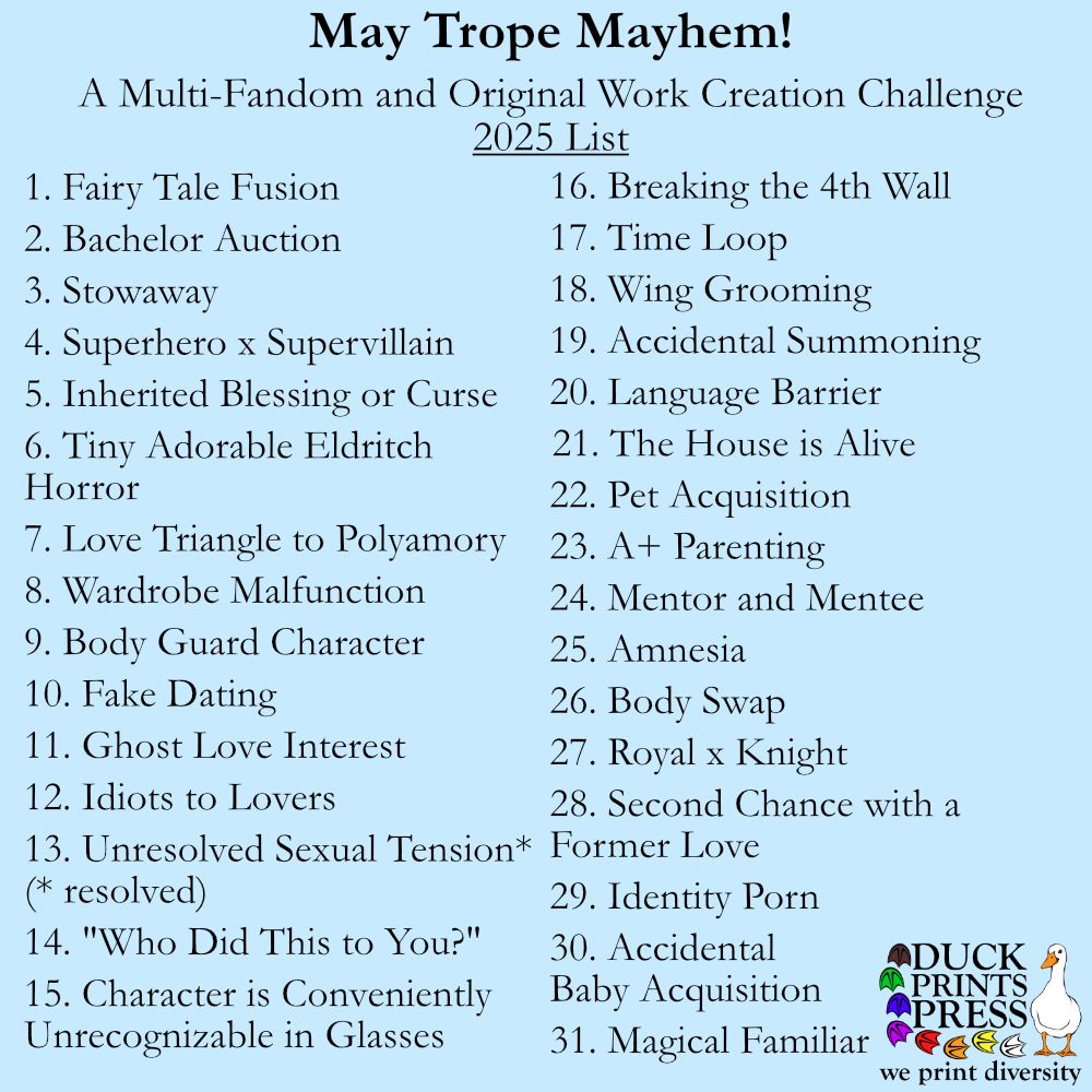 A simple graphic on a blue background, entitled May Trope Mayhem! A Multi-Fandom and Original Work Creation Challenge 2025 List. This is followed by a list of 31 items. The items, in order, are: Fairy Tale Fusion; Bachelor Auction; Stowaway; Superhero x Supervillain; Inherited Blessing or Curse; Tiny Adorable Eldritch Horror; Love Triangle to Polyamory; Wardrobe Malfunction; Body Guard Character; Fake Dating; Ghost Love Interest; Idiots to Lovers; Unresolved Sexual Tension* (*resolved); "Who did this to you?"; Character is Conveniently Unrecognizable in Glasses; Breaking the 4th Wall; Time Loop; Wing Grooming; Accidental Summoning; Language Barrier; The House is Alive; Pet Acquisition; A+ Parenting; Mentor and Mentee; Amnesia; Body Swap; Royal x Knight; Second Chance with a Former Love; Identity Porn; Accidental Baby Acquisition; Magical Familiar
