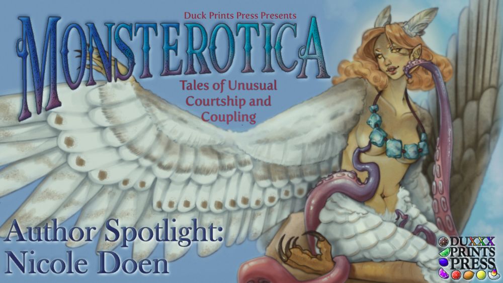 Artwork trimmed into a banner with text that reads "Duck Prints Press Presents Monsterotica Tales of Unusual Courtship and Coupling." A bird person is shown, bare except for their feathers and a tastefully placed necklace. They reach one wing-arm to the left and look that way tenderly. Tentacles rise from out of fram to brush their check and carress their side. At the bottom is the Duxxx Prints Press logo. Text at the bottom reads "Author Spotlight: Nicole Doen"