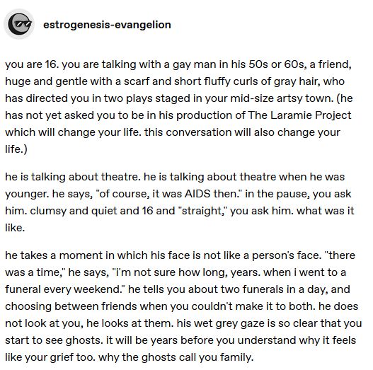 you are 16. you are talking with a gay man in his 50s or 60s, a friend, huge and gentle with a scarf and short fluffy curls of gray hair, who has directed you in two plays staged in your mid-size artsy town. (he has not yet asked you to be in his production of The Laramie Project which will change your life. this conversation will also change your life.) 

he is talking about theatre. he is talking about theatre when he was younger. he says, "of course, it was AIDS then." in the pause, you ask him. clumsy and quiet and 16 and "straight," you ask him. what was it like. 

he takes a moment in which his face is not like a person's face. "there was a time," he says, "i'm not sure how long, years. when i went to a funeral every weekend." he tells you about two funerals in a day, and choosing between friends when you couldn't make it to both. he does not look at you, he looks at them. his wet grey gaze is so clear that you start to see ghosts. it will be years before you understand why it feels like your grief too. why the ghosts call you family.