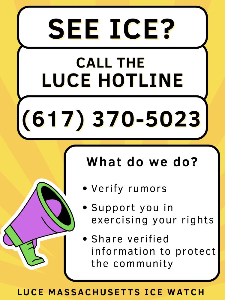 See ICE? Call the LUCE HOTLINE (617) 370 5023. What do we do? Verify rumors. Support you in exercising your rights. Share verified information to protect the community. LUCE Massachusetts ICE Watch