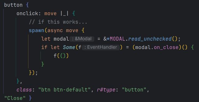 button {
    onclick: move |_| {
        // if this works...
        spawn(async move {
            let modal = &*MODAL.read_unchecked();
            if let Some(f) = (modal.on_close)() {
                f(())
            }
        });
    },
    class: "btn btn-default", r#type: "button",
"Close" }