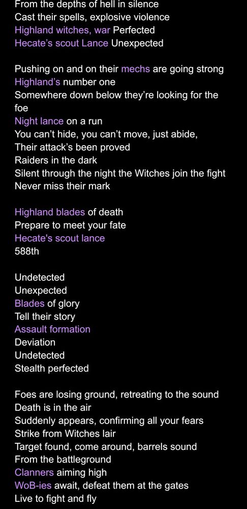 A partial rewrite of Sabaton's "Night Witches" for my Highland Witch lance. Changes in purple.

From the depths of hell in silence
Cast their spells, explosive violence
Highland witches, war Perfected
Hecate’s scout Lance Unexpected

Pushing on and on their mechs are going strong
Highland’s number one
Somewhere down below they’re looking for the foe
Night lance on a run
You can’t hide, you can’t move, just abide,
Their attack’s been proved
Raiders in the dark
Silent through the night the Witches join the fight
Never miss their mark

Highland blades of death
Prepare to meet your fate
Hecate's scout lance
588th

Undetected
Unexpected
Blades of glory
Tell their story
Assault formation
Deviation
Undetected
Stealth perfected

Foes are losing ground, retreating to the sound
Death is in the air
Suddenly appears, confirming all your fears
Strike from Witches lair
Target found, come around, barrels sound
From the battleground
Clanners aiming high
WoB-ies await, defeat them at the gates
Live to fight and fly

Highland blades of death
Prepare to meet your fate
Hecate's scout lance
588th

Undetected
Unexpected
Blades of glory
Tell their story
Assault formation
Deviation
Undetected
Stealth perfected

Beneath the starlight of the heavens
Unlikely heroes in the night 
Witches to attack, witches coming back
As they appear on the horizon
The wind will whisper when the Night Witches come

Undetected
Unexpected
Blades of glory
Tell their story
Assault formation
Deviation
Undetected
Stealth perfected

From the depths of hell in silence
Cast their spells, explosive violence
Highland witches, war Perfected
Hecate’s scout Lance Unexpected

From the depths of hell in silence
Cast their spells, explosive violence
Highland witches, war Perfected
Hecate’s scout Lance Unexpected

From the depths of hell in silence
Cast their spells, explosive violence
Highland witches, war Perfected
Hecate’s scout Lance Unexpected

