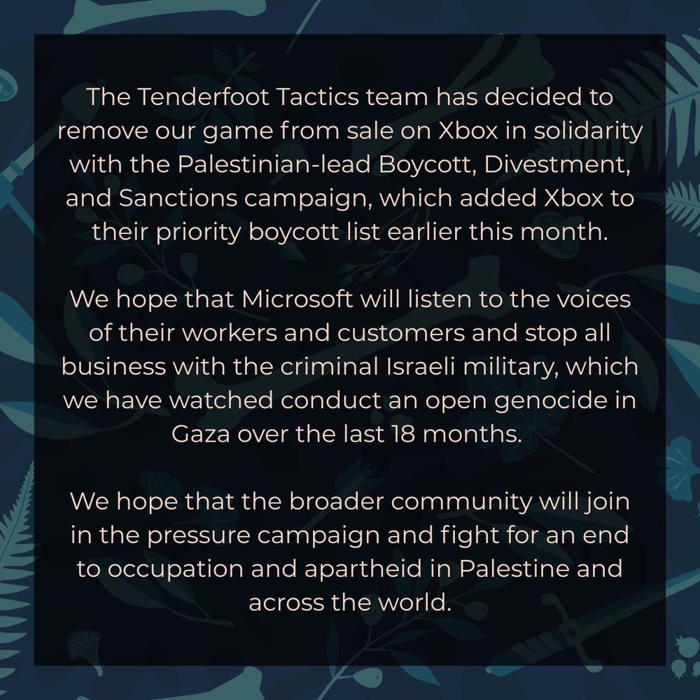 The Tenderfoot Tactics team has decided to remove our game from sale on Xbox in solidarity with the Palestinian-lead Boycott Divestment and Sanctions campaign, which added Xbox to their priority boycott list earlier this month.

We hope that Microsoft will listen to the voices of their workers and customers and stop all business with the criminal Israeli military, which we have all watched conduct an open genocide in Gaza over the last 18 months. 

We hope that the broader community will join in the pressure campaign and fight for an end to occupation and apartheid in Palestine and across the world.