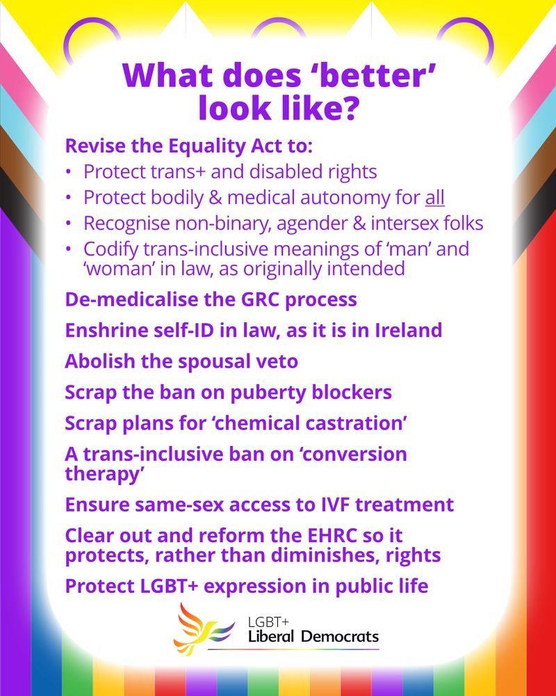 A graphic of three intersex progress Pride flags behind a white box, reading:
"What does 'better' look like?
Revise the Equality Act to:
•	Protect trans+ and disabled rights
•	Protect bodily & medical autonomy for all
•	Recognise non-binary, agender & intersex folks
•	Codify trans-inclusive meanings of ‘man’ and ‘woman’ in law, as originally intended
De-medicalise the GRC process
Enshrine self-ID in law, as it is in Ireland
Abolish the spousal veto
Scrap the ban on puberty blockers
Scrap plans for ‘chemical castration’
A trans-inclusive ban on ‘conversion therapy’
Ensure same-sex access to IVF treatment
Clear out and reform the EHRC so it protects, rather than diminishes, rights
Protect LGBT+ expression in public life"
The LGBT+ Liberal Democrats logo, with the rainbow bird-of-liberty, is at the bottom.