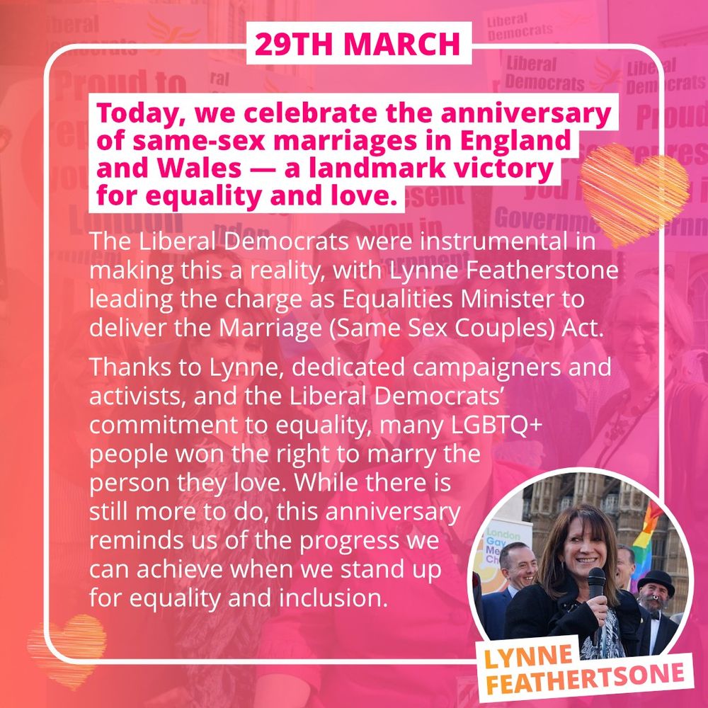 An orange-to-pink fade background over a picture of people cheering with signs.  In bold pink at the top, the text:
29TH MARCH
Today, we celebrate the anniversary of same-sex marriages in England and Wales - a landmark victory for equality and love.

And underneath, in white, the text:

The Liberal Democrats were instrumental in making this a reality, with Lynne Featherstone leading the charge as Equalities Minister to deliver the Marriage (Same Sex Couples) Act.
Thanks to Lynne, dedicated campaigners and activists, and the Liberal Democrats' commitment to equality, many LGBTQ+ people won the right to marry the person they love.  While there is still more to do, this anniversary reminds us of the progress we can achieve when we stand up for equality and inclusion.