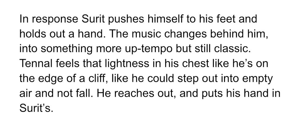 In response Surit pushes himself to his feet and holds out a hand. The music changes behind him, into something more up-tempo but still classic. Tennal feels that lightness in his chest like he's on the edge of a cliff, like he could step out into empty air and not fall. He reaches out, and puts his hand in Surit's.