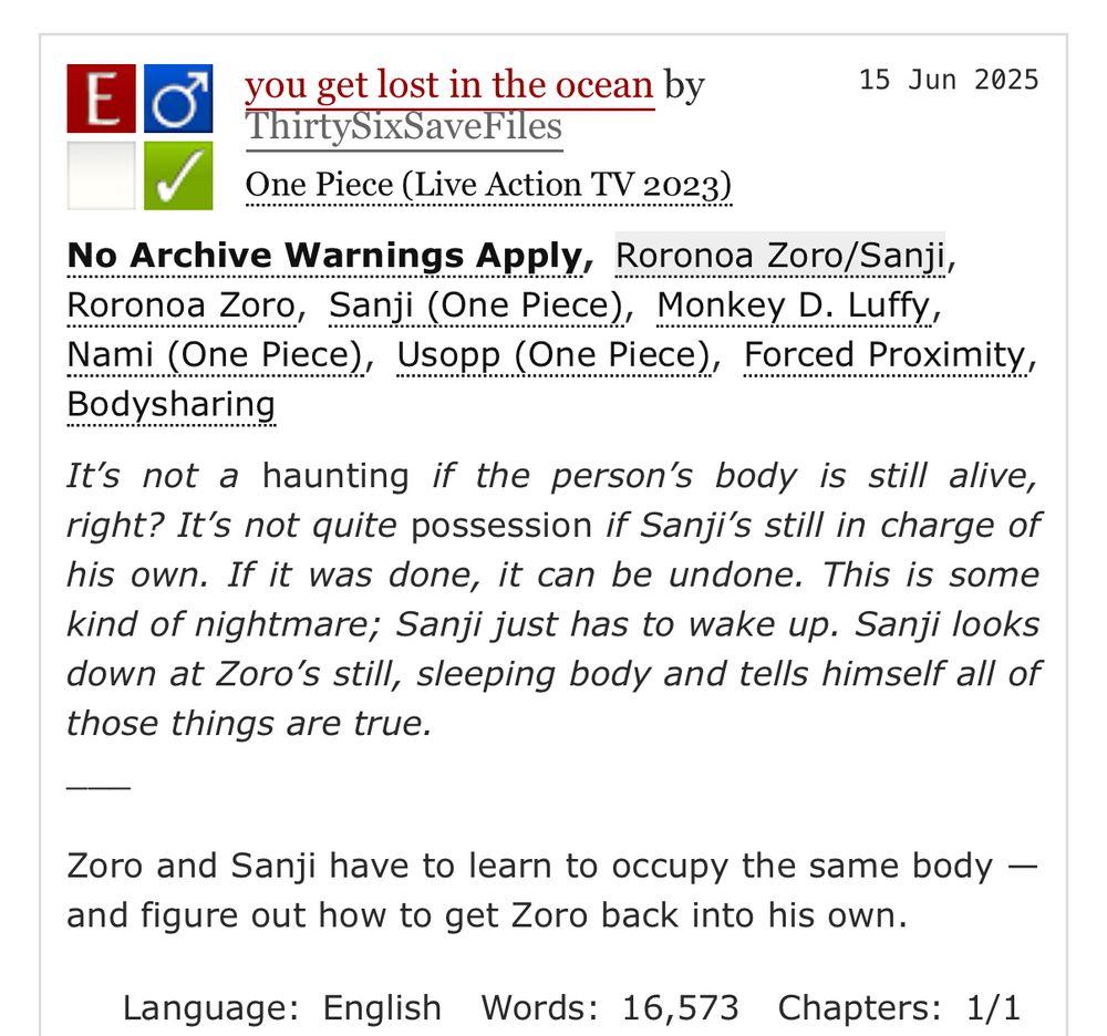 E
you get lost in the ocean by ThirtySixSaveFiles
One Piece (Live Action TV 2023)

15 Jun 2025

No Archive Warnings Apply, Roronoa Zoro/Sanji, Roronoa Zoro, Sanji (One Piece), Monkey D. Luffy, Nami (One Piece), Usopp (One Piece), Forced Proximity,
Bodysharing

It's not a haunting if the person's body is still alive, right? It's not quite possession if Sanji's still in charge of his own. If it was done, it can be undone. This is some kind of nightmare; Sanji just has to wake up. Sanji looks down at Zoro's still, sleeping body and tells himself all of those things are true.

Zoro and Sanji have to learn to occupy the same body — and figure out how to get Zoro back into his own.

Language: English Words: 16,573 Chapters: 1/1