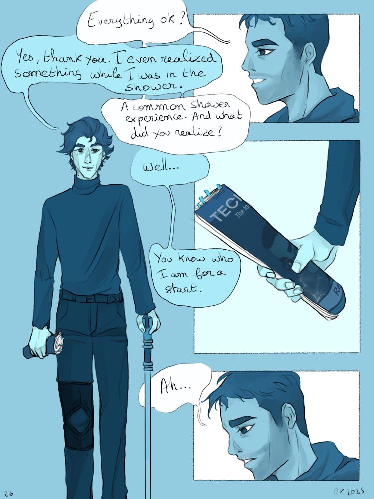 Page 26 : Viktor is standing. He's clothed and leaning on his cane. He has a magazine in his hand. Jayce asks if everything is ok and Viktor tells him that Yes, thank you, and he even realised some things while in the shower. Jayce asks what it is and Viktor answers : Well, you know who I am for a start. 