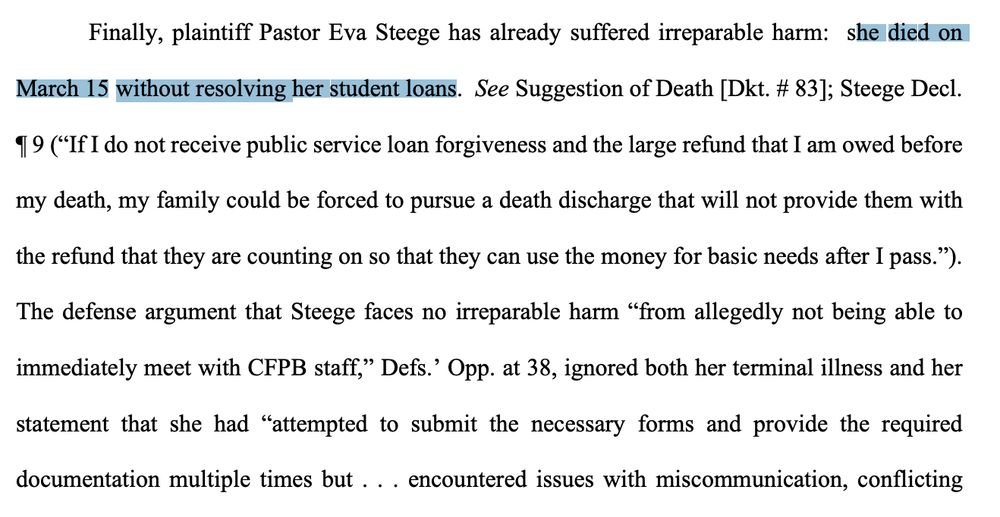 Finally, plaintiff Pastor Eva Steege has already suffered irreparable harm: she died on
March 15 without resolving her student loans. See Suggestion of Death [Dkt. # 83]; Steege Decl.
19 ("If I do not receive public service loan forgiveness and the large refund that I am owed before
my death, my family could be forced to pursue a death discharge that will not provide them with
the refund that they are counting on so that they can use the money for basic needs after I pass.").
The defense argument that Steege faces no irreparable harm "from allegedly not being able to immediately meet with CFPB staff," Defs. Opp. at 38, ignored both her terminal illness and her statement that she had "attempted to submit the necessary forms and provide the required documentation multiple times but .. encountered issues with miscommunication, conflicting
