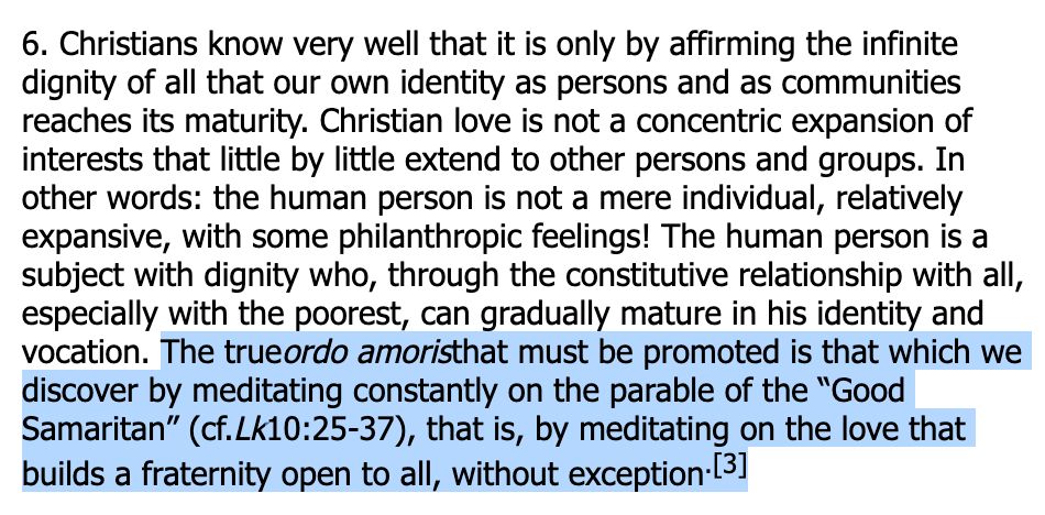 6. Christians know very well that it is only by affirming the infinite dignity of all that our own identity as persons and as communities reaches its maturity. Christian love is not a concentric expansion of interests that little by little extend to other persons and groups. In other words: the human person is not a mere individual, relatively expansive, with some philanthropic feelings! The human person is a subject with dignity who, through the constitutive relationship with all, especially with the poorest, can gradually mature in his identity and vocation. The trueordo amoristhat must be promoted is that which we discover by meditating constantly on the parable of the “Good Samaritan” (cf.Lk10:25-37), that is, by meditating on the love that builds a fraternity open to all, without exception.[3]