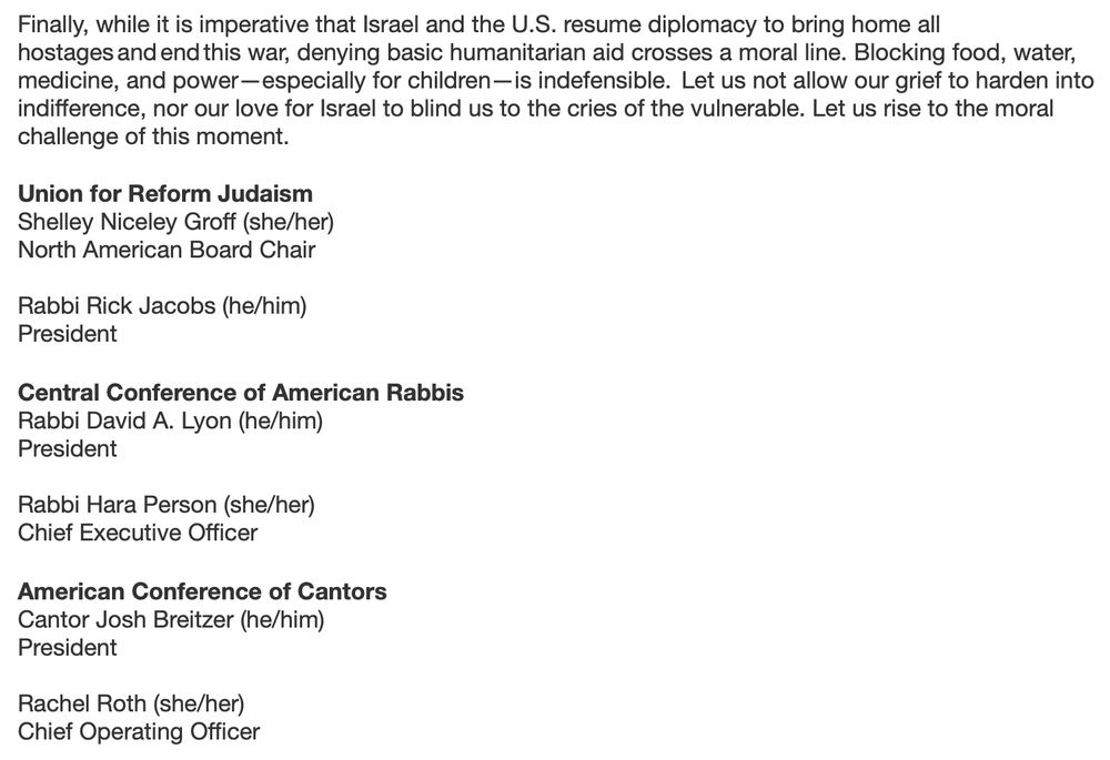 Finally, while it is imperative that Israel and the U.S. resume diplomacy to bring home all hostages and end this war, denying basic humanitarian aid crosses a moral line. Blocking food, water, medicine, and power- especially for children- is indefensible. Let us not allow our grief to harden into indifference, nor our love for Israel to blind us to the cries of the vulnerable. Let us rise to the moral challenge of this moment.
Union for Reform Judaism
Shelley Niceley Groff (she/her)
North American Board Chair
Rabbi Rick Jacobs (he/him)
President
Central Conference of American Rabbis
Rabbi David A. Lyon (he/him)
President
Rabbi Hara Person (she/her)
Chief Executive Officer
American Conference of Cantors
Cantor Josh Breitzer (he/him)
President
Rachel Roth (she/her)
Chief Operating Officer