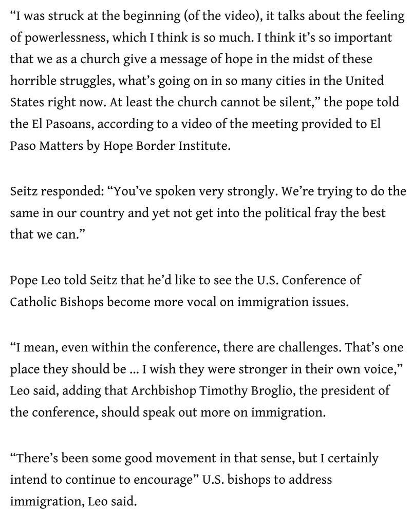 “I was struck at the beginning (of the video), it talks about the feeling of powerlessness, which I think is so much. I think it’s so important that we as a church give a message of hope in the midst of these horrible struggles, what’s going on in so many cities in the United States right now. At least the church cannot be silent,” the pope told the El Pasoans, according to a video of the meeting provided to El Paso Matters by Hope Border Institute.

Seitz responded: “You’ve spoken very strongly. We’re trying to do the same in our country and yet not get into the political fray the best that we can.”

Pope Leo told Seitz that he’d like to see the U.S. Conference of Catholic Bishops become more vocal on immigration issues.

“I mean, even within the conference, there are challenges. That’s one place they should be … I wish they were stronger in their own voice,” Leo said, adding that Archbishop Timothy Broglio, the president of the conference, should speak out more on immigration.

“There’s been some good movement in that sense, but I certainly intend to continue to encourage” U.S. bishops to address immigration, Leo said.