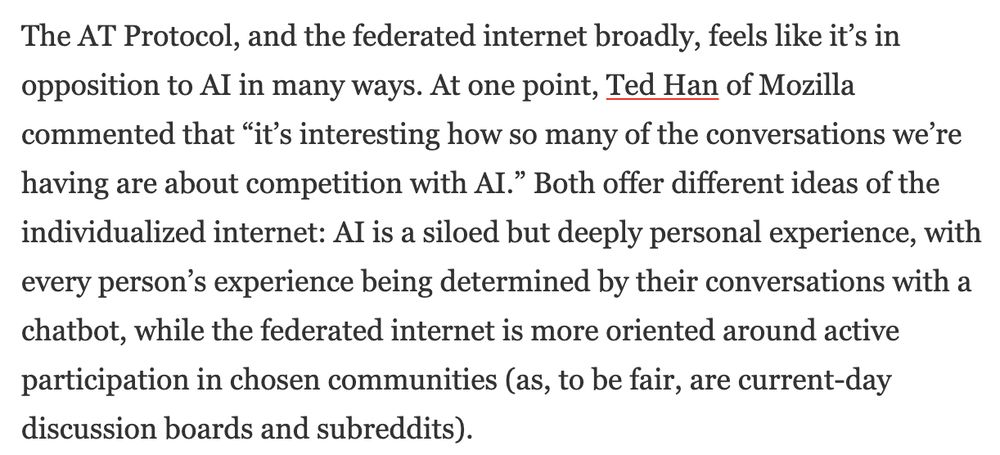 The AT Protocol, and the federated internet broadly, feels like it’s in opposition to AI in many ways. At one point, Ted Han of Mozilla commented that “it’s interesting how so many of the conversations we’re having are about competition with AI.” Both offer different ideas of the individualized internet: AI is a siloed but deeply personal experience, with every person’s experience being determined by their conversations with a chatbot, while the federated internet is more oriented around active participation in chosen communities (as, to be fair, are current-day discussion boards and subreddits).