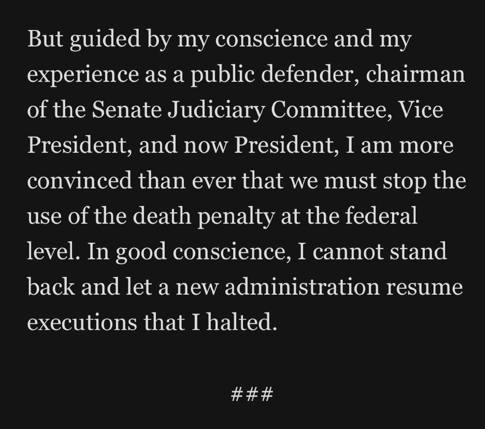 But guided by my conscience and my experience as a public defender, chairman of the Senate Judiciary Committee, Vice President, and now President, I am more convinced than ever that we must stop the use of the death penalty at the federal level. In good conscience, I cannot stand back and let a new administration resume executions that I halted.