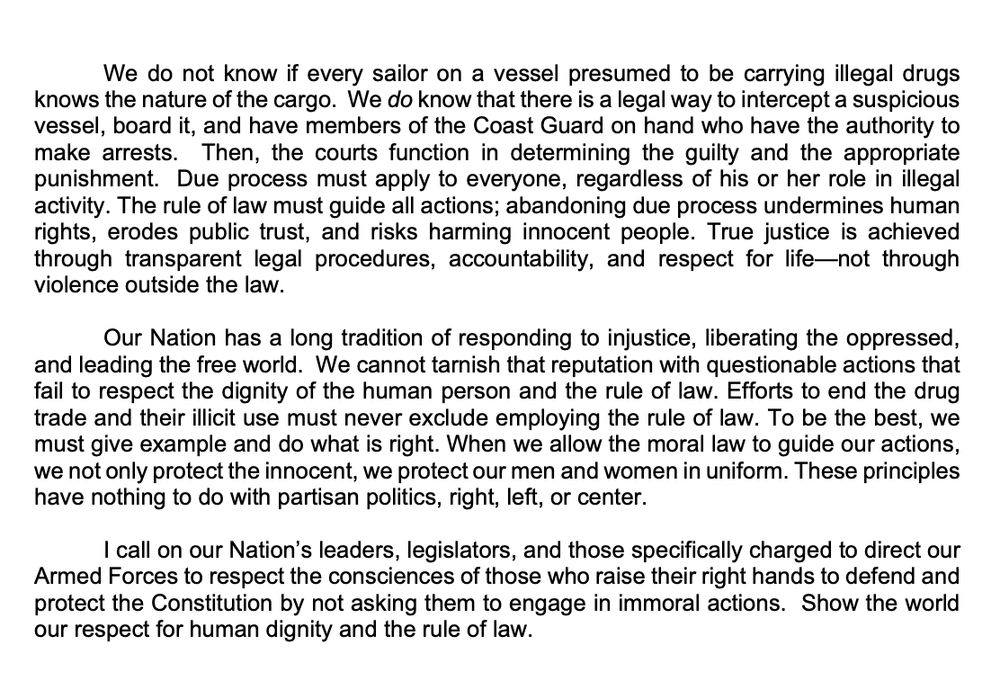 We do not know if every sailor on a vessel presumed to be carrying illegal drugs
knows the nature of the cargo. We do know that there is a legal way to intercept a suspicious
vessel, board it, and have members of the Coast Guard on hand who have the authority to
make arrests. Then, the courts function in determining the guilty and the appropriate
punishment. Due process must apply to everyone, regardless of his or her role in illegal
activity. The rule of law must guide all actions; abandoning due process undermines human
rights, erodes public trust, and risks harming innocent people. True justice is achieved
through transparent legal procedures, accountability, and respect for life—not through
violence outside the law.
Our Nation has a long tradition of responding to injustice, liberating the oppressed,
and leading the free world. We cannot tarnish that reputation with questionable actions that
fail to respect the dignity of the human person and the rule of law. Efforts to end the drug
trade and their illicit use must never exclude employing the rule of law. To be the best, we
must give example and do what is right. When we allow the moral law to guide our actions,
we not only protect the innocent, we protect our men and women in uniform. These principles
have nothing to do with partisan politics, right, left, or center.
I call on our Nation’s leaders, legislators, and those specifically charged to direct our
Armed Forces to respect the consciences of those who raise their right hands to defend and
protect the Constitution by not asking them to engage in immoral actions. Show the world
our respect for human dignity and the rule of law.