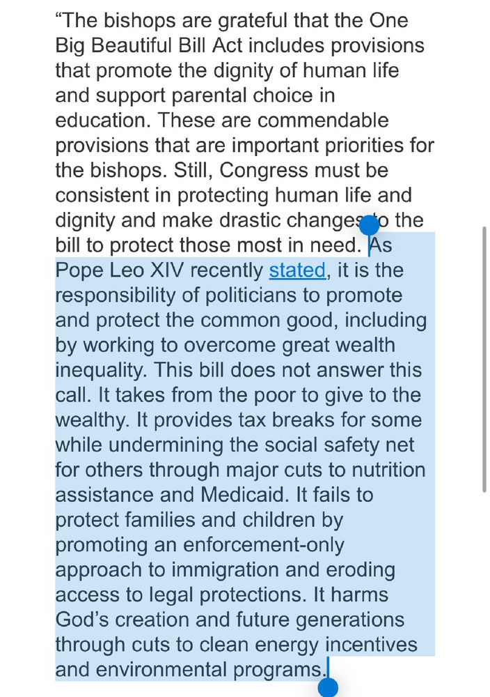 "The bishops are grateful that the One Big Beautiful Bill Act includes provisions that promote the dignity of human life and support parental choice in education. These are commendable provisions that are important priorities for the bishops. Still, Congress must be consistent in protecting human life and dignity and make drastic changes to the bill to protect those most in need. As Pope Leo XIV recently stated, it is the responsibility of politicians to promote and protect the common good, including by working to overcome great wealth inequality. This bill does not answer this call. It takes from the poor to give to the wealthy. It provides tax breaks for some while undermining the social safety net for others through major cuts to nutrition assistance and Medicaid. It fails to protect families and children by promoting an enforcement-only approach to immigration and eroding access to legal protections. It harms God's creation and future generations through cuts to clean energy incentives and environmental programs.