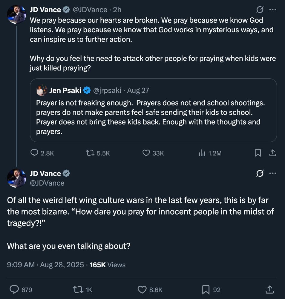 JD Vance @JDVance • 2h • • We pray because our hearts are broken. We pray because we know God listens. We pray because we know that God works in mysterious ways, and can inspire us to further action. Why do you feel the need to attack other people for praying when kids were just killed praying? Jen Psaki @jrpsaki • Aug 27 Prayer is not freaking enough. Prayers does not end school shootings. prayers do not make parents feel safe sending their kids to school. Prayer does not bring these kids back. Enough with the thoughts and prayers. • 2.8K 17 5.5K 33K 1h1 1.2M JD Vance @JDVance Of all the weird left wing culture wars in the last few years, this is by far the most bizarre. 