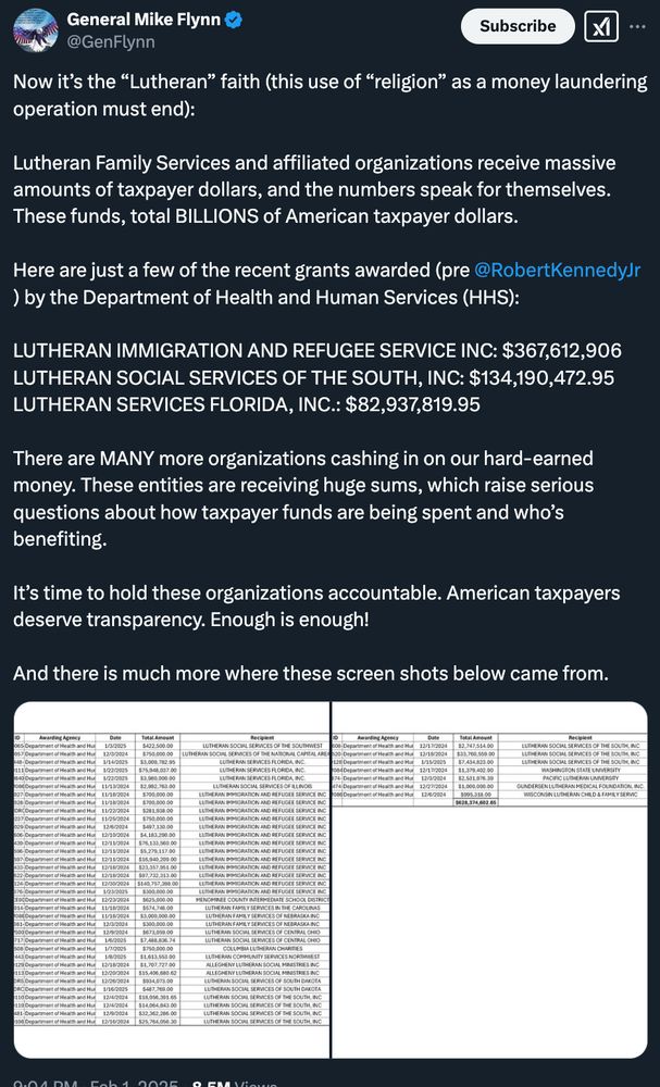 General Mike Flynn
@GenFlynn
Subscribe
..•
Now it's the "Lutheran" faith (this use of "religion" as a money laundering operation must end):
Lutheran Family Services and affiliated organizations receive massive amounts of taxpayer dollars, and the numbers speak for themselves.
These funds, total BILLIONS of American taxpayer dollars.
Here are just a few of the recent grants awarded (pre @RobertKennedyJr ) by the Department of Health and Human Services (HHS):
LUTHERAN IMMIGRATION AND REFUGEE SERVICE INC: $367,612,906
LUTHERAN SOCIAL SERVICES OF THE SOUTH, INC: $134,190,472.95
LUTHERAN SERVICES FLORIDA, INC.: $82,937,819.95
There are MANY more organizations cashing in on our hard-earned money. These entities are receiving huge sums, which raise serious questions about how taxpayer funds are being spent and who's benefiting.
It's time to hold these organizations accountable. American taxpayers deserve transparency. Enough is enough!
And there is much more where these screen shots below came from.