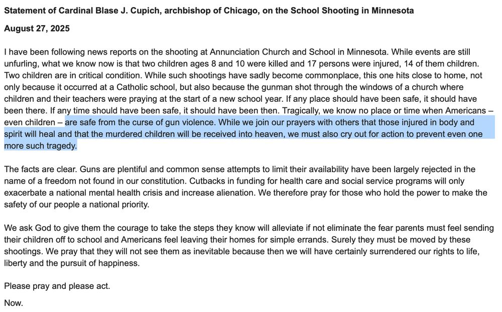 Statement of Cardinal Blase J. Cupich, archbishop of Chicago, on the School Shooting in Minnesota August 27, 2025 I have been following news reports on the shooting at Annunciation Church and School in Minnesota. While events are still unfurling, what we know now is that two children ages & and 10 were killed and 17 persons were injured, 14 of them children. Two children are in critical condition. While such shootings have sadly become commonplace, this one hits close to home, not only because it occurred at a Catholic school, but also because the gunman shot through the windows of a church where children and their teachers were praying at the start of a new school year. If any place should have been safe, it should have been there. If any time should have been safe, it should have been then. Tragically, we know no place or time when Americans - even children - are safe from the curse of gun violence. While we join our prayers with others that those injured in body and spirit will heal and that the murdered children will be received into heaven, we must also cry out for action to prevent even one more such tragedy. The facts are clear. Guns are plentiful and common sense attempts to limit their availability have been largely rejected in the name of a freedom not found in our constitution. Cutbacks in funding for health care and social service programs will only exacerbate a national mental health crisis and increase alienation. We therefore pray for those who hold the power to make the safety of our people a national priority. We ask God to give them the courage to take the steps they know will alleviate if not eliminate the fear parents must feel sending their children off to school and Americans feel leaving their homes for simple errands. Surely they must be moved by these shootings. We pray that they will not see them as inevitable because then we will have certainly surrendered our rights to life, liberty and the pursuit of happiness. Please pray and please act…