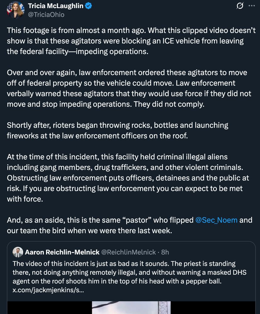 This footage is from almost a month ago. What this clipped video doesn’t show is that these agitators were blocking an ICE vehicle from leaving the federal facility—impeding operations. 

Over and over again, law enforcement ordered these agitators to move off of federal property so the vehicle could move. Law enforcement verbally warned these agitators that they would use force if they did not move and stop impeding operations. They did not comply. 

Shortly after, rioters began throwing rocks, bottles and launching fireworks at the law enforcement officers on the roof. 
 
At the time of this incident, this facility held criminal illegal aliens including gang members, drug traffickers, and other violent criminals. Obstructing law enforcement puts officers, detainees and the public at risk. If you are obstructing law enforcement you can expect to be met with force. 
 
And, as an aside, this is the same “pastor” who flipped 
@Sec_Noem
 and our team the bird when we were there last week.