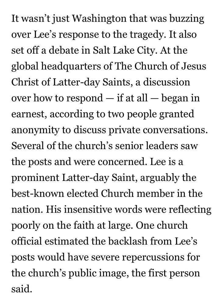 It wasn't just Washington that was buzzing over Lee's response to the tragedy. It also set off a debate in Salt Lake City. At the global headquarters of The Church of Jesus Christ of Latter-day Saints, a discussion over how to respond - if at all - began in earnest, according to two people granted anonymity to discuss private conversations.
Several of the church's senior leaders saw the posts and were concerned. Lee is a prominent Latter-day Saint, arguably the best-known elected Church member in the nation. His insensitive words were reflecting poorly on the faith at large. One church official estimated the backlash from Lee's posts would have severe repercussions for the church's public image, the first person said.