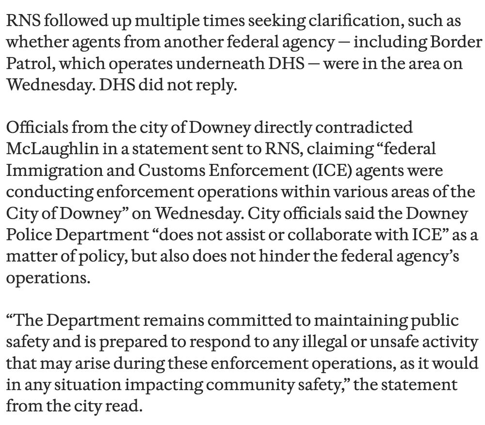 RNS followed up multiple times seeking clarification, such as whether agents from another federal agency - including Border Patrol, which operates underneath DHS — were in the area on Wednesday. DHS did not reply.
Officials from the city of Downey directly contradicted McLaughlin in a statement sent to RNS, claiming "federal Immigration and Customs Enforcement (ICE) agents were conducting enforcement operations within various areas of the City of Downey" on Wednesday. City officials said the Downey Police Department "does not assist or collaborate with ICE" as a matter of policy, but also does not hinder the federal agency's operations.
"The Department remains committed to maintaining public safety and is prepared to respond to any illegal or unsafe activity that may arise during these enforcement operations, as it would in any situation impacting community safety," the statement from the city read.