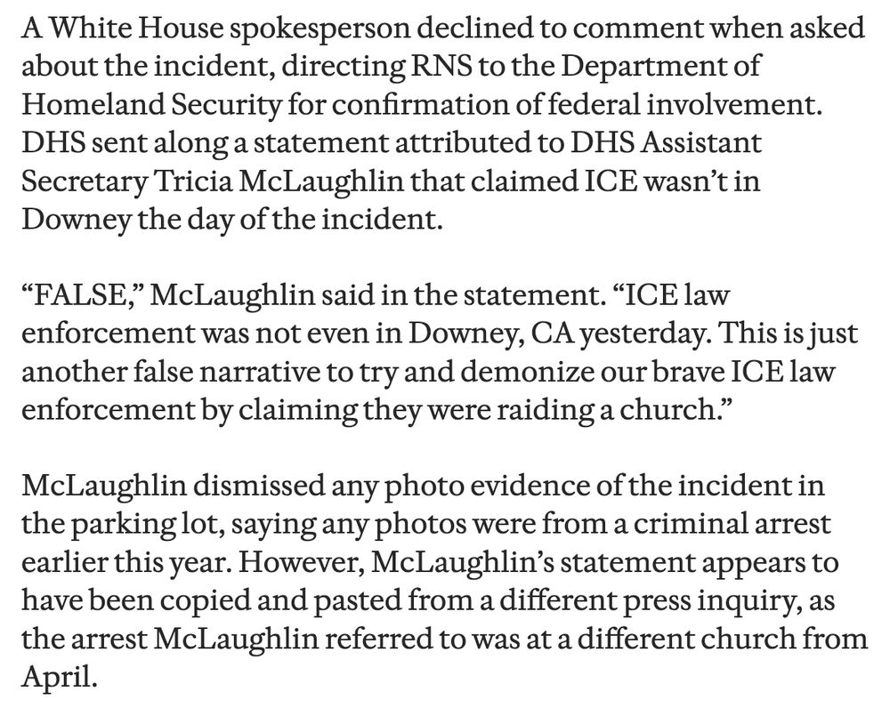 A White House spokesperson declined to comment when asked about the incident, directing RNS to the Department of Homeland Security for confirmation of federal involvement.
DHS sent along a statement attributed to DHS Assistant Secretary Tricia McLaughlin that claimed ICE wasn't in Downey the day of the incident.
"FALSE," McLaughlin said in the statement. "ICE law enforcement was not even in Downey, CA yesterday. This is just another false narrative to try and demonize our brave ICE law enforcement by claiming they were raiding a church."
McLaughlin dismissed any photo evidence of the incident in the parking lot, saying any photos were from a criminal arrest earlier this year. However, McLaughlin's statement appears to have been copied and pasted from a different press inquiry, as the arrest McLaughlin referred to was at a different church from April.