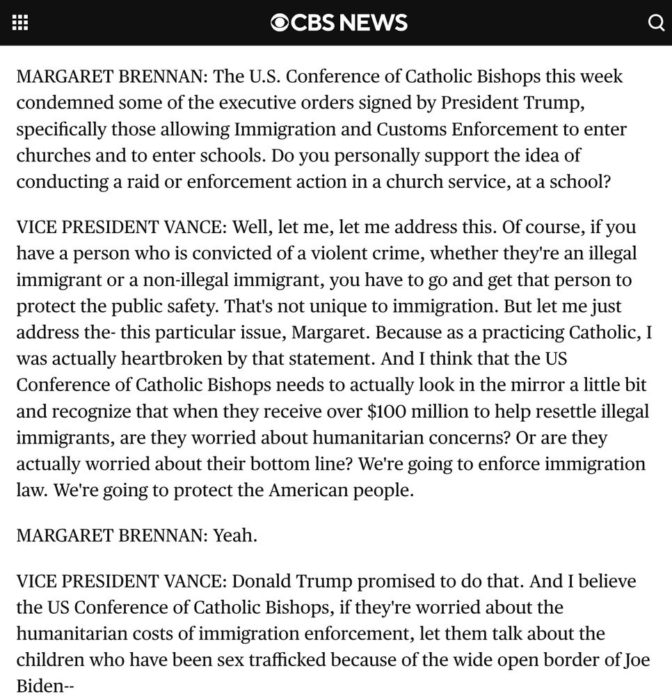 MARGARET BRENNAN: The U.S. Conference of Catholic Bishops this week condemned some of the executive orders signed by President Trump, specifically those allowing Immigration and Customs Enforcement to enter churches and to enter schools. Do you personally support the idea of conducting a raid or enforcement action in a church service, at a school? VICE PRESIDENT VANCE: Well, let me, let me address this. Of course, if you have a person who is convicted of a violent crime, whether they're an illegal immigrant or a non-illegal immigrant, you have to go and get that person to protect the public safety. That's not unique to immigration. But let me just address the- this particular issue, Margaret. Because as a practicing Catholic, I was actually heartbroken by that statement. And I think that the US Conference of Catholic Bishops needs to actually look in the mirror a little bit and recognize that when they receive over $100 million to help resettle illegal immigrants, are they worried about humanitarian concerns? Or are they actually worried about their bottom line? We're going to enforce immigration law. We're going to protect the American people. MARGARET BRENNAN: Yeah. VICE PRESIDENT VANCE: Donald Trump promised to do that. And I believe the US Conference of Catholic Bishops, if they're worried about the humanitarian costs of immigration enforcement, let them talk about the children who have been sex trafficked because of the wide open border of Joe Biden--